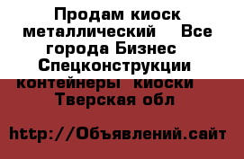 Продам киоск металлический  - Все города Бизнес » Спецконструкции, контейнеры, киоски   . Тверская обл.